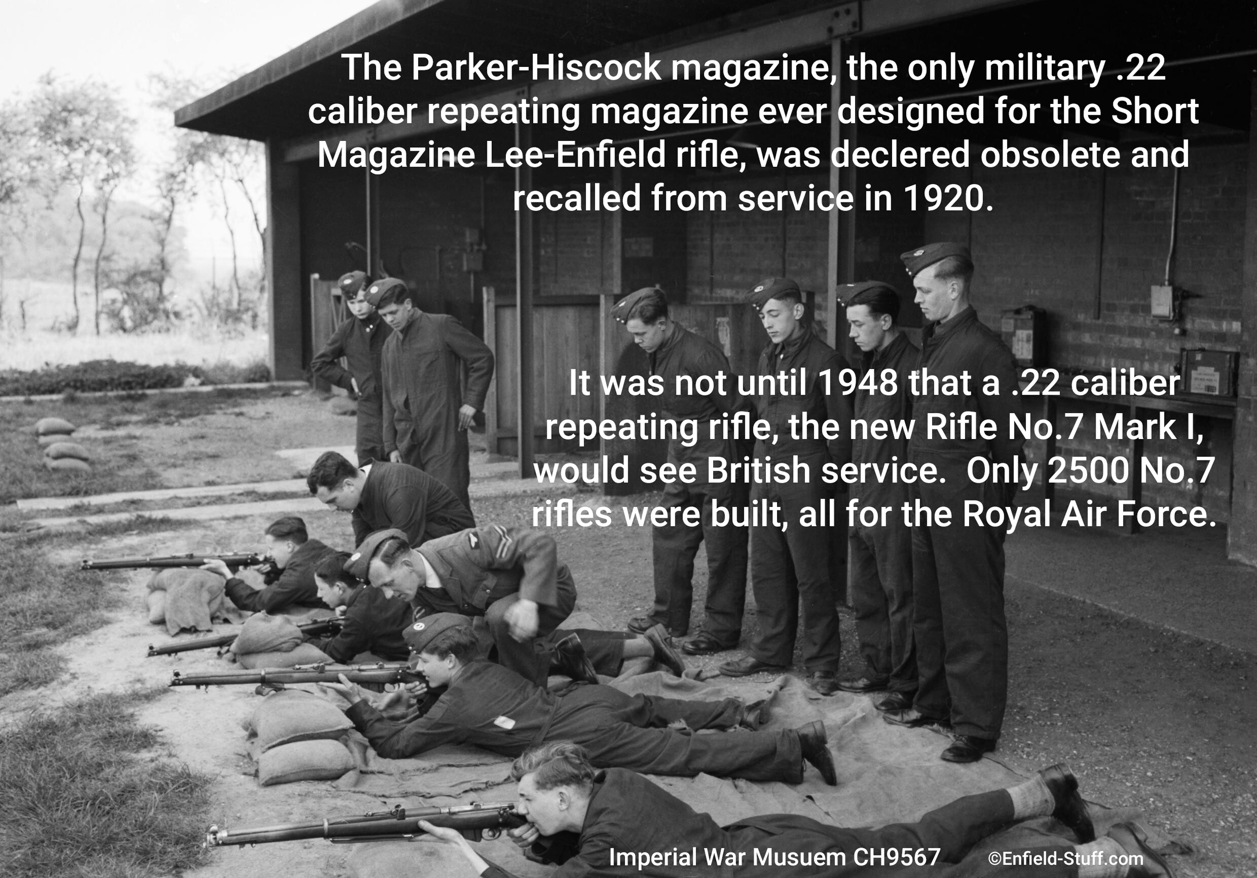 Photo of Air Training Cadets at rifle practice during WWII (1939-1945). Imperial War Museum photo CH9567. The Parker-Hiscock magazine, the only military .22 caliber repeating magazine ever desigend for the Short Magazine Lee-Enfield rifle, was declared obsolete and recalled from service in 1920.  It was not until 1948 that a .22 caliber repeating rifle, the new Rifle No.7 Mark I, would see British service.  Only 2500 No.7 rifles were built, all for the Royal Air Force.
